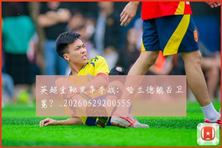 英超金靴奖争夺战：哈兰德能否卫冕？_20260529200555