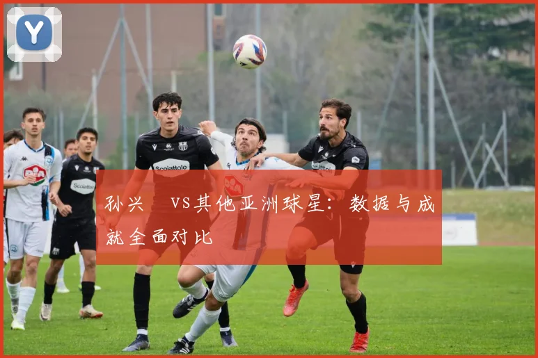 孙兴慜vs其他亚洲球星：数据与成就全面对比