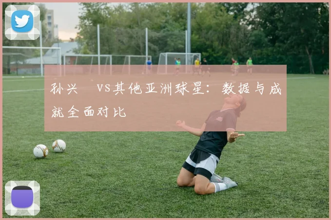孙兴慜vs其他亚洲球星：数据与成就全面对比