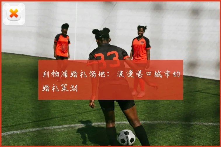 利物浦婚礼场地：浪漫港口城市的婚礼策划
