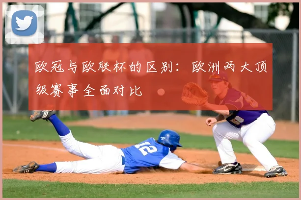 欧冠与欧联杯的区别：欧洲两大顶级赛事全面对比