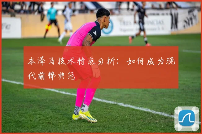 本泽马技术特点分析：如何成为现代前锋典范