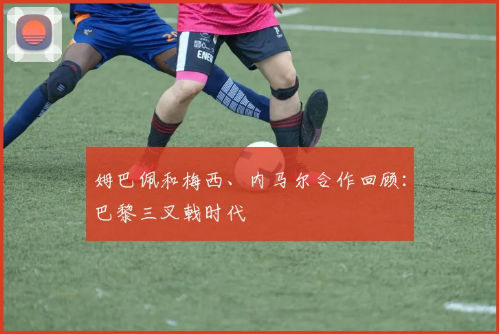 姆巴佩和梅西、内马尔合作回顾：巴黎三叉戟时代