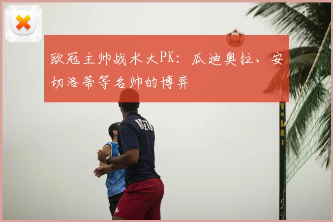欧冠主帅战术大PK：瓜迪奥拉、安切洛蒂等名帅的博弈