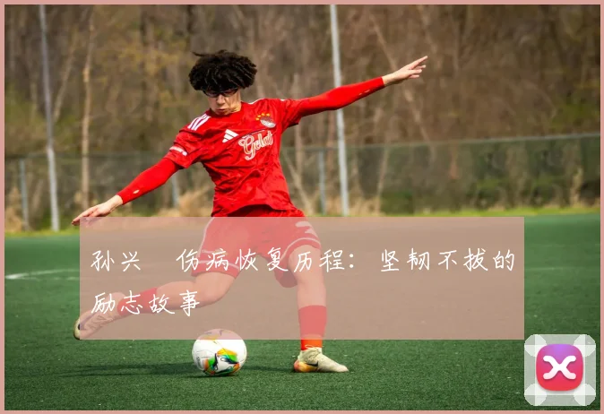 孙兴慜伤病恢复历程:坚韧不拔的励志故事