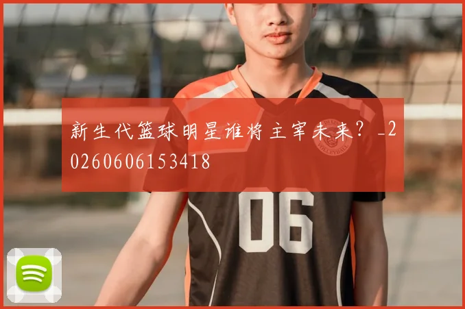 新生代篮球明星谁将主宰未来？_20260606153418