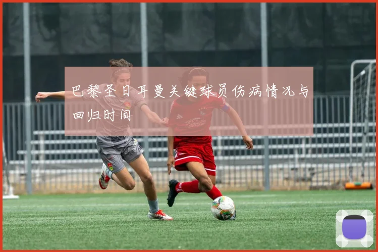 巴黎圣日耳曼关键球员伤病情况与回归时间