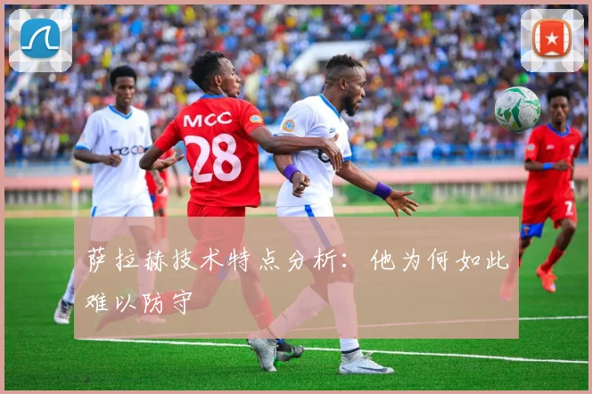萨拉赫技术特点分析：他为何如此难以防守
