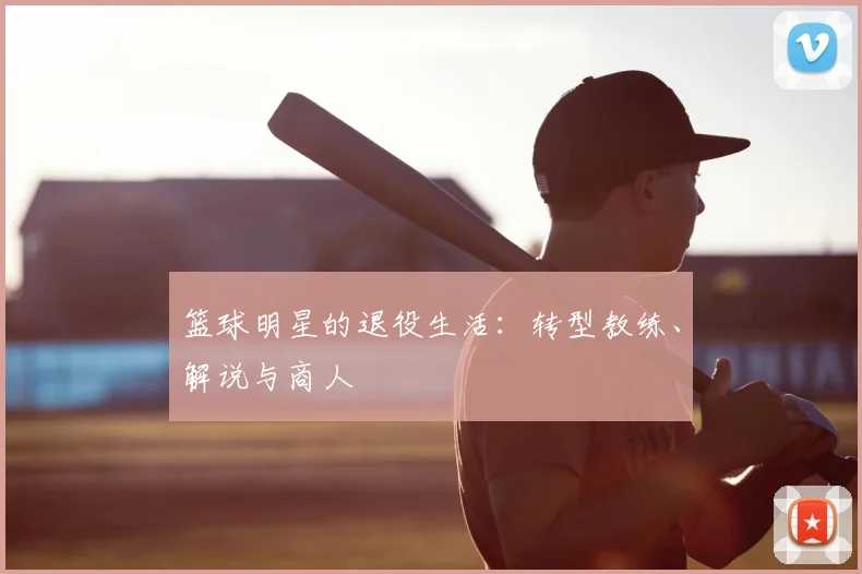 篮球明星的退役生活：转型教练、解说与商人