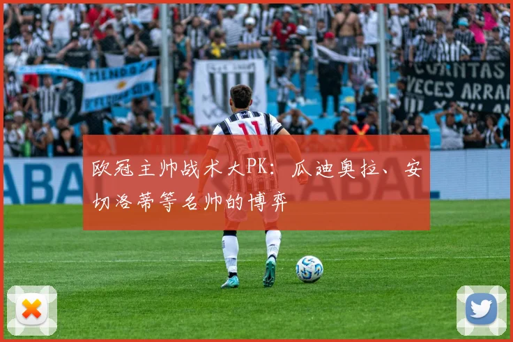 欧冠主帅战术大PK：瓜迪奥拉、安切洛蒂等名帅的博弈