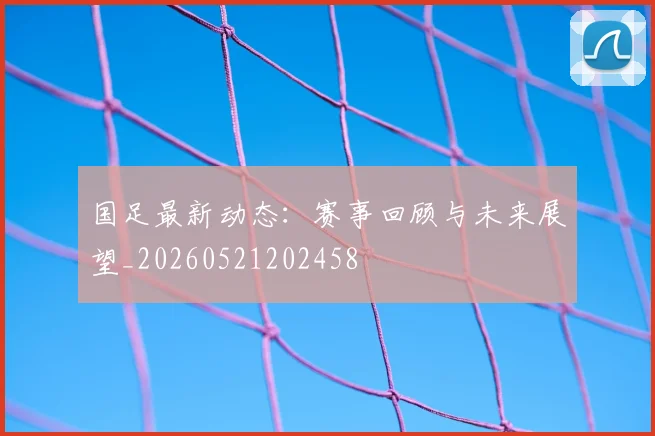 国足最新动态：赛事回顾与未来展望_20260521202458