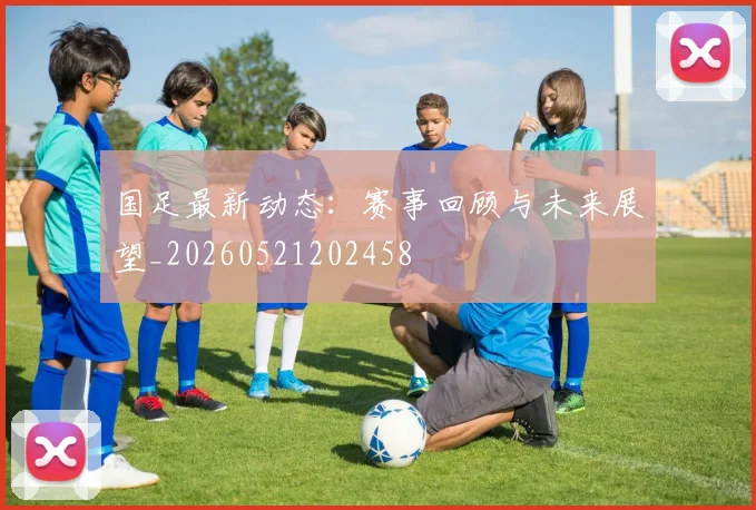 国足最新动态：赛事回顾与未来展望_20260521202458