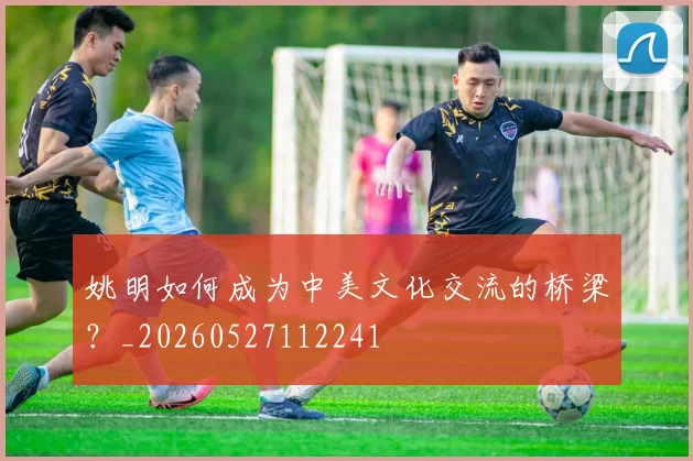姚明如何成为中美文化交流的桥梁？_20260527112241