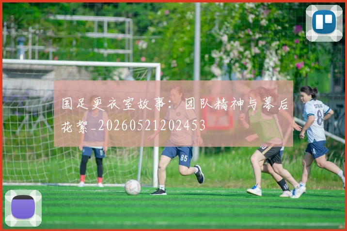 国足更衣室故事：团队精神与幕后花絮_20260521202453
