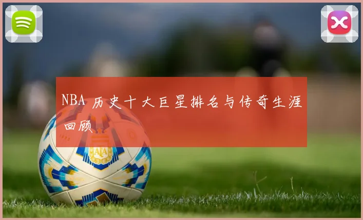 NBA 历史十大巨星排名与传奇生涯回顾