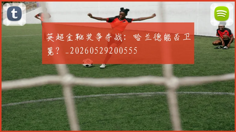 英超金靴奖争夺战：哈兰德能否卫冕？_20260529200555