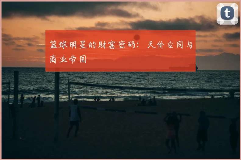 篮球明星的财富密码：天价合同与商业帝国